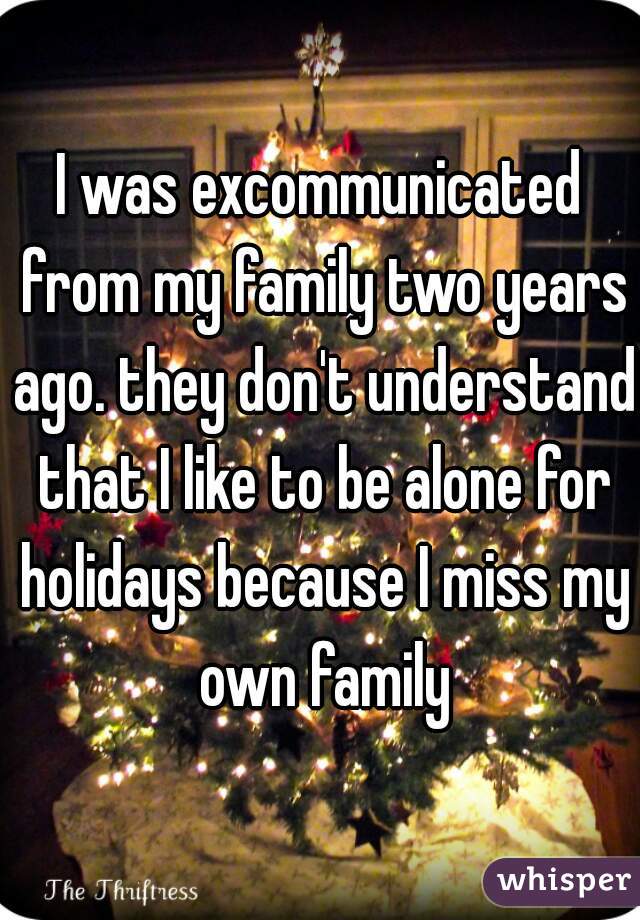 I was excommunicated from my family two years ago. they don't understand that I like to be alone for holidays because I miss my own family