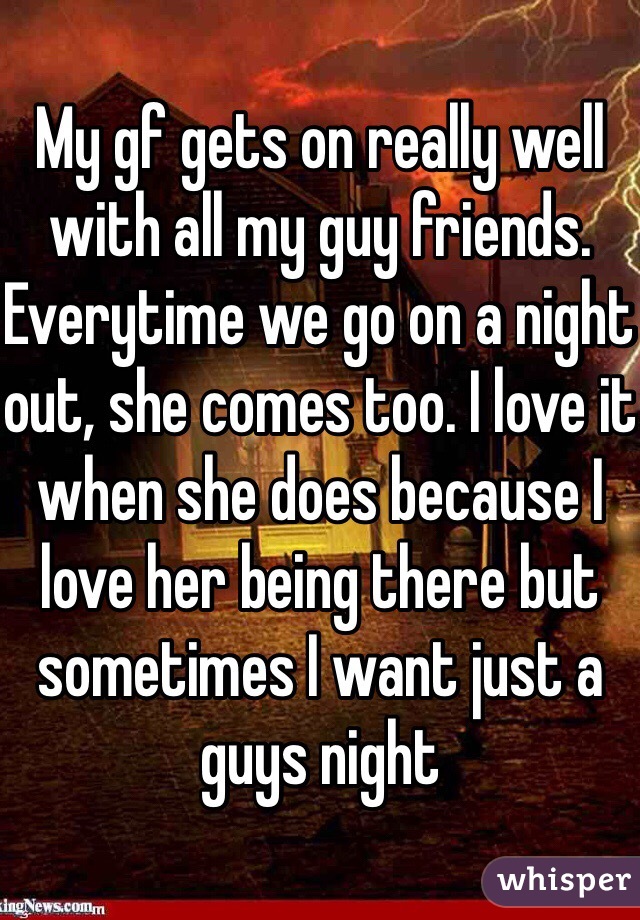 My gf gets on really well with all my guy friends. Everytime we go on a night out, she comes too. I love it when she does because I love her being there but sometimes I want just a guys night