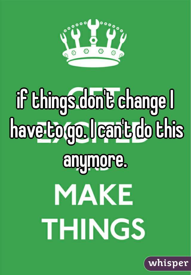 if things don't change I have to go. I can't do this anymore. 