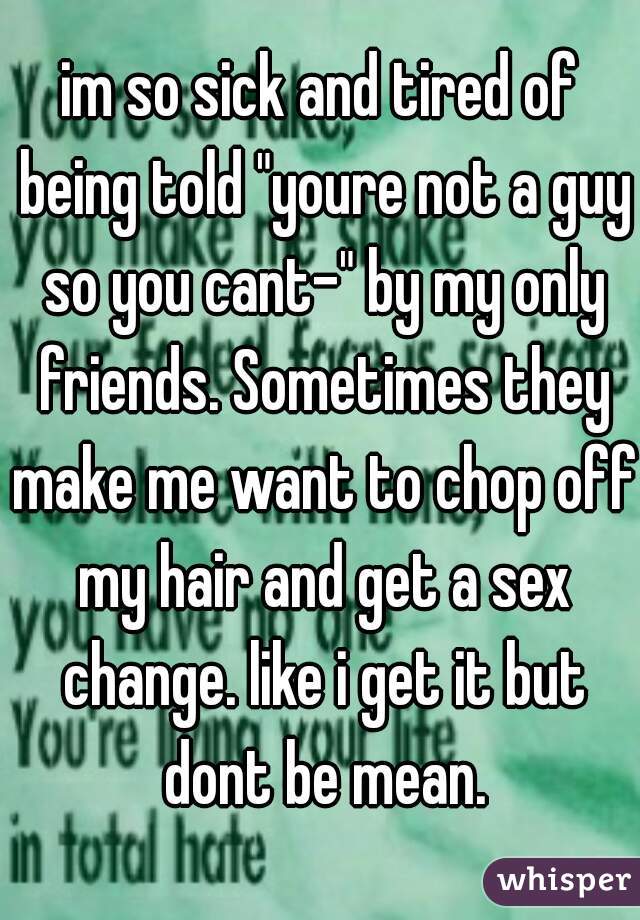 im so sick and tired of being told "youre not a guy so you cant-" by my only friends. Sometimes they make me want to chop off my hair and get a sex change. like i get it but dont be mean.