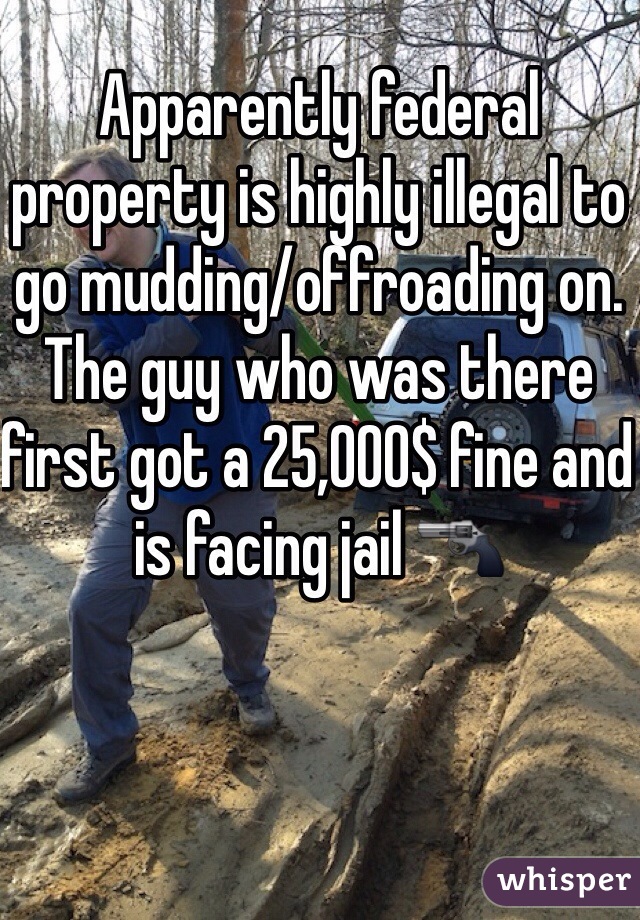 Apparently federal property is highly illegal to go mudding/offroading on. 
The guy who was there first got a 25,000$ fine and is facing jail 🔫