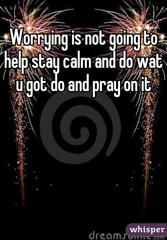 Worrying is not going to help stay calm and do wat u got do and pray on it