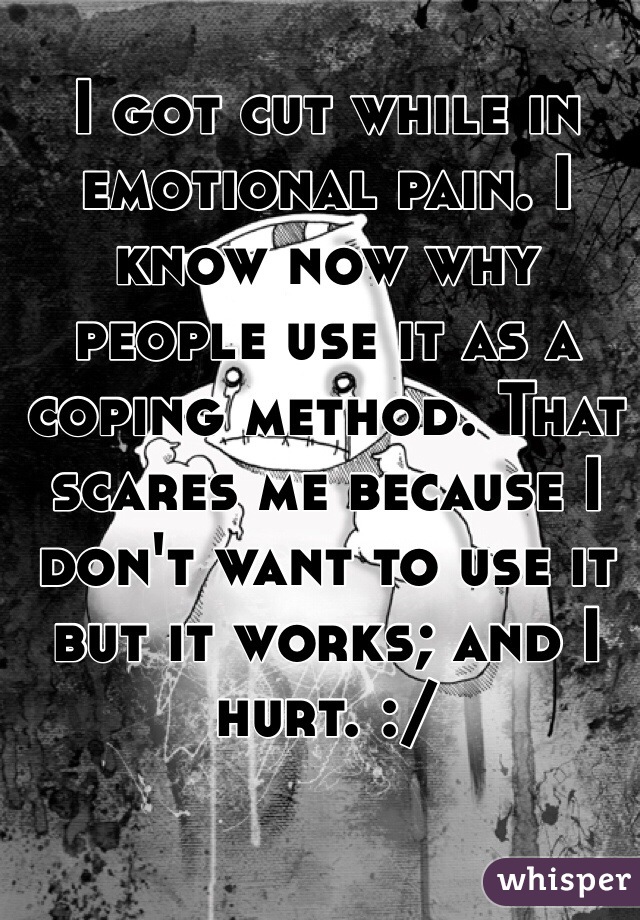 I got cut while in emotional pain. I know now why people use it as a coping method. That scares me because I don't want to use it but it works; and I hurt. :/