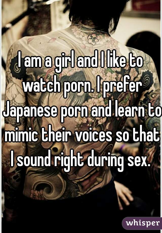 I am a girl and I like to watch porn. I prefer Japanese porn and learn to mimic their voices so that I sound right during sex. 