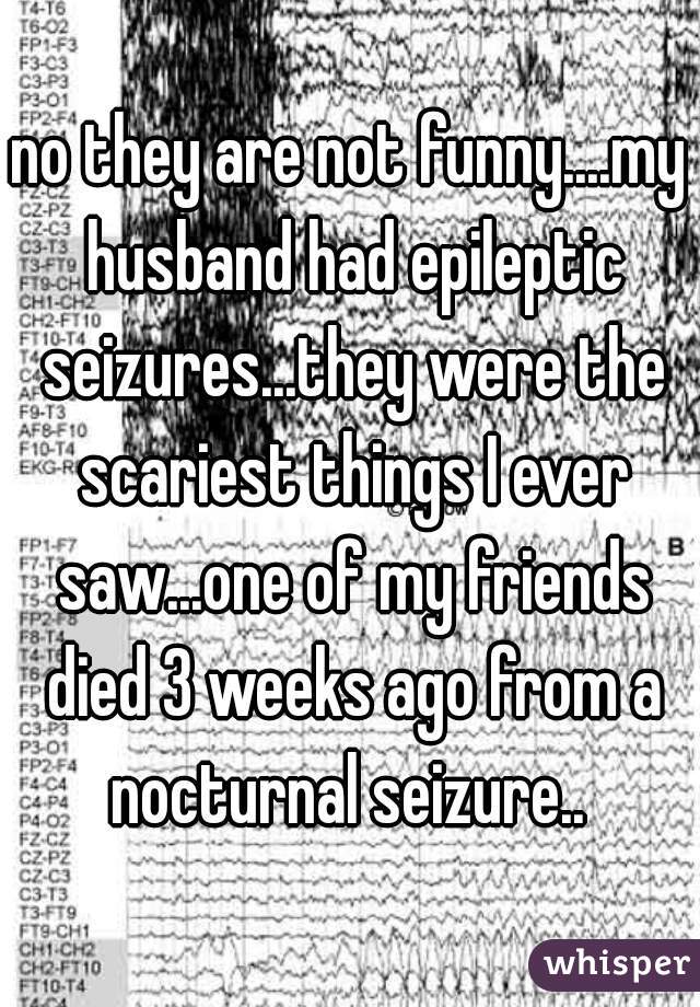 no they are not funny....my husband had epileptic seizures...they were the scariest things I ever saw...one of my friends died 3 weeks ago from a nocturnal seizure.. 