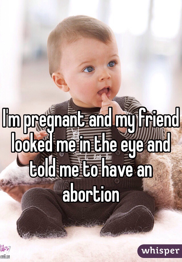 I'm pregnant and my friend looked me in the eye and told me to have an abortion 