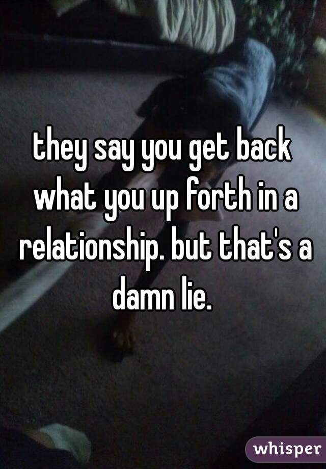 they say you get back what you up forth in a relationship. but that's a damn lie. 