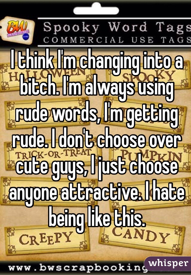 I think I'm changing into a bitch. I'm always using rude words, I'm getting rude. I don't choose over cute guys, I just choose anyone attractive. I hate being like this. 