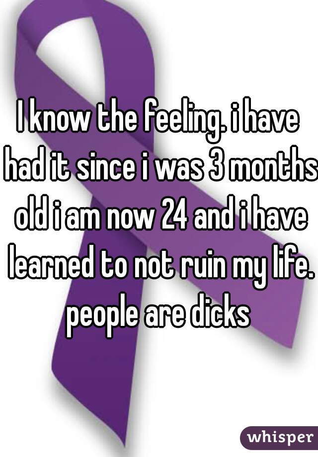 I know the feeling. i have had it since i was 3 months old i am now 24 and i have learned to not ruin my life. people are dicks 