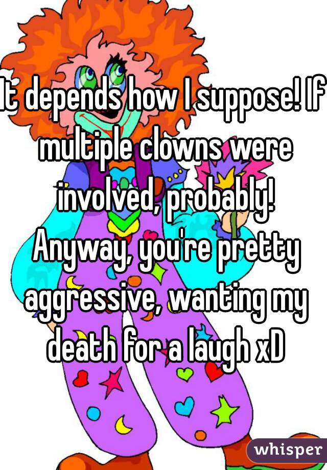 It depends how I suppose! If multiple clowns were involved, probably! Anyway, you're pretty aggressive, wanting my death for a laugh xD