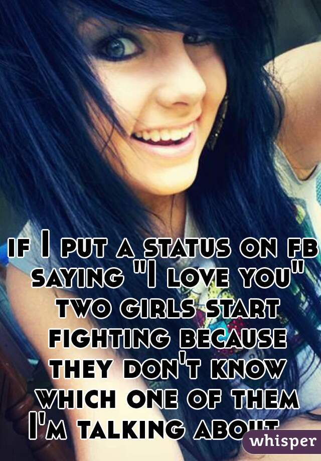 if I put a status on fb saying "I love you" two girls start fighting because they don't know which one of them I'm talking about.  