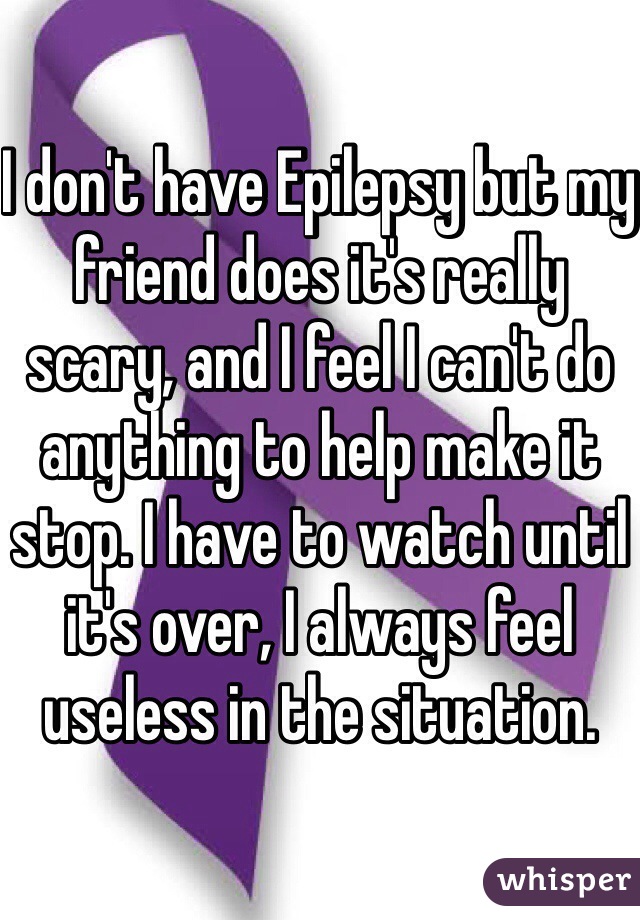 I don't have Epilepsy but my friend does it's really scary, and I feel I can't do anything to help make it stop. I have to watch until it's over, I always feel useless in the situation.