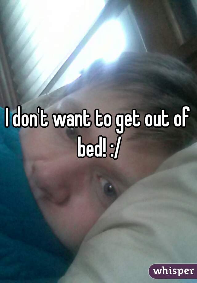 I don't want to get out of bed! :/