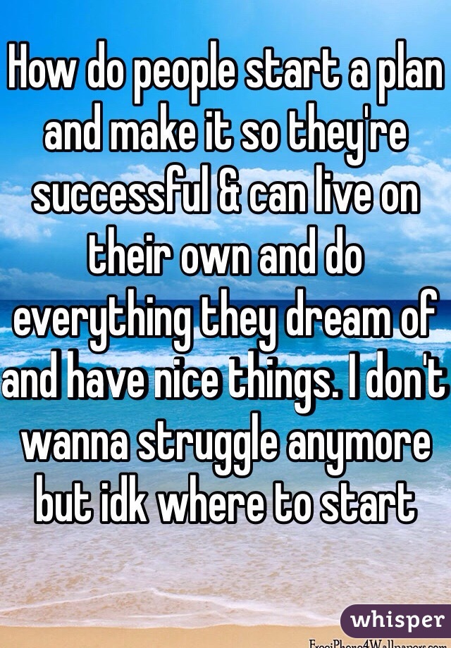 How do people start a plan and make it so they're successful & can live on their own and do everything they dream of and have nice things. I don't wanna struggle anymore but idk where to start 