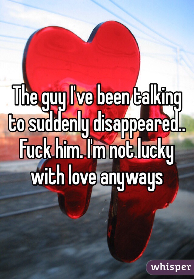 The guy I've been talking to suddenly disappeared.. Fuck him. I'm not lucky with love anyways