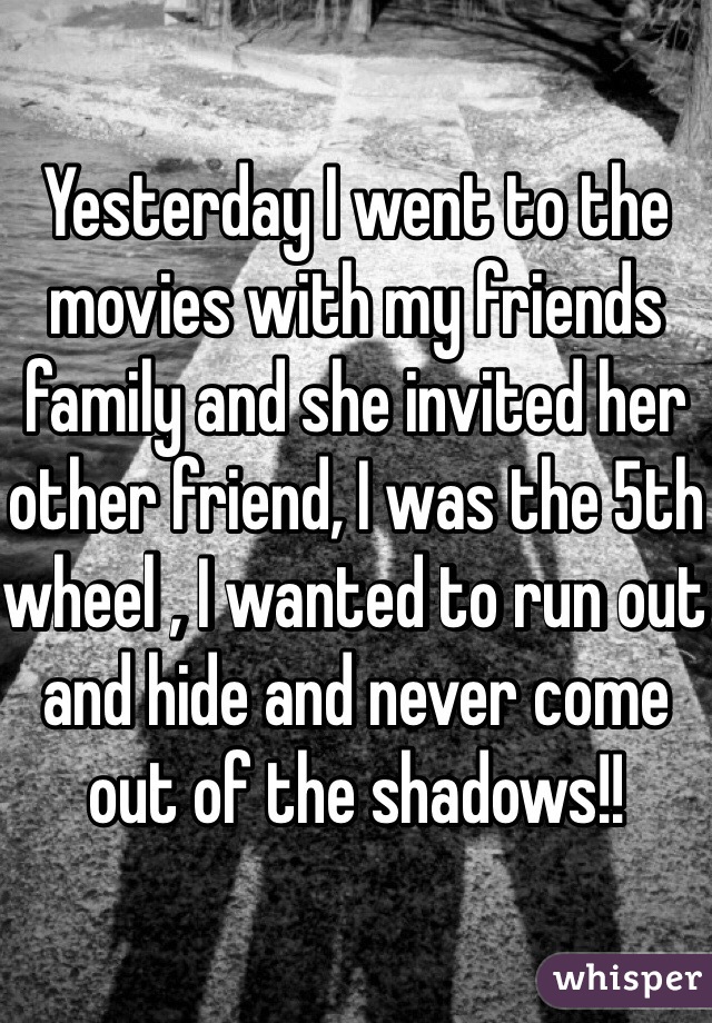 Yesterday I went to the movies with my friends family and she invited her other friend, I was the 5th wheel , I wanted to run out and hide and never come out of the shadows!! 