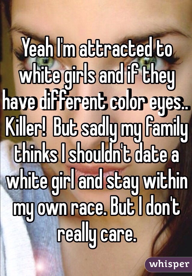 Yeah I'm attracted to white girls and if they have different color eyes.. Killer!  But sadly my family thinks I shouldn't date a white girl and stay within my own race. But I don't really care. 