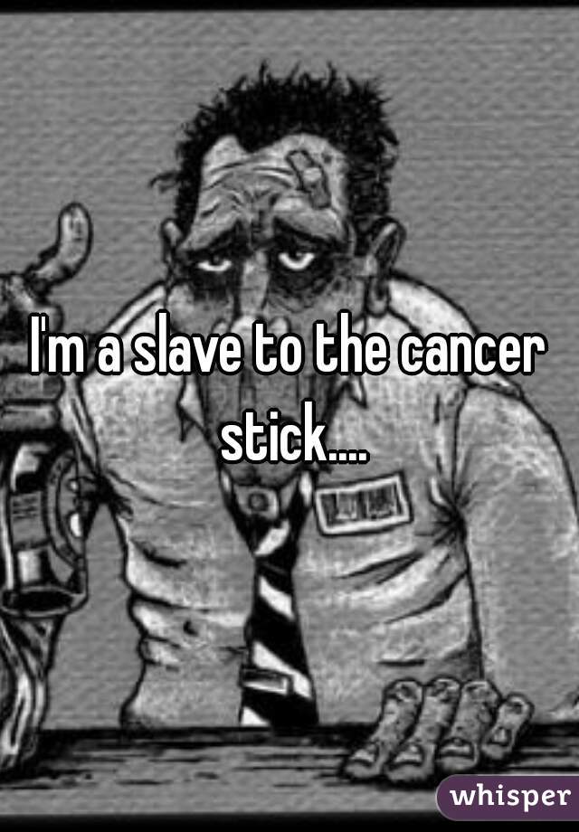 I'm a slave to the cancer stick....