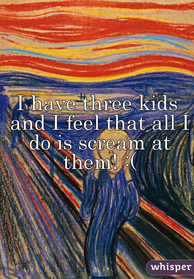 I have three kids and I feel that all I do is scream at them! :(