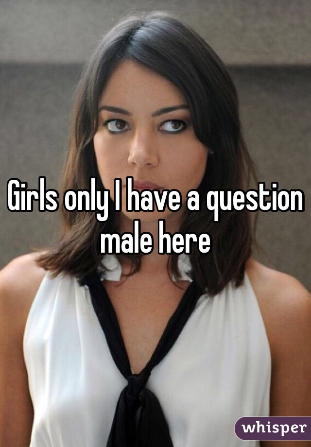 Girls only I have a question male here 