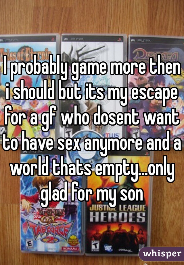 I probably game more then i should but its my escape for a gf who dosent want to have sex anymore and a world thats empty...only glad for my son 