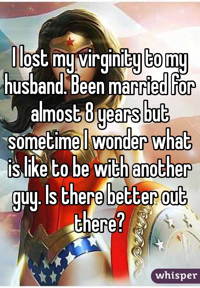 I lost my virginity to my husband. Been married for almost 8 years but sometime I wonder what is like to be with another guy. Is there better out there? 