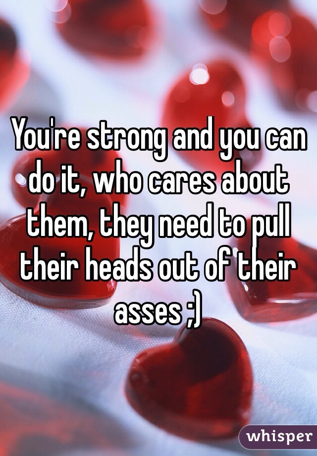 You're strong and you can do it, who cares about them, they need to pull their heads out of their asses ;)
