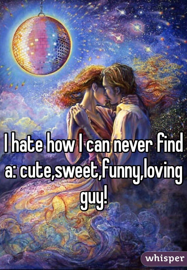 I hate how I can never find a: cute,sweet,funny,loving guy!