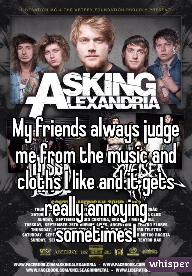 My friends always judge me from the music and cloths I like and it gets really annoying sometimes! 