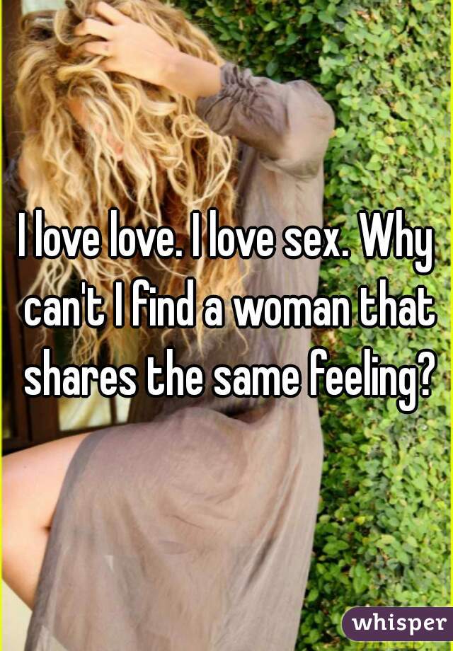 I love love. I love sex. Why can't I find a woman that shares the same feeling?