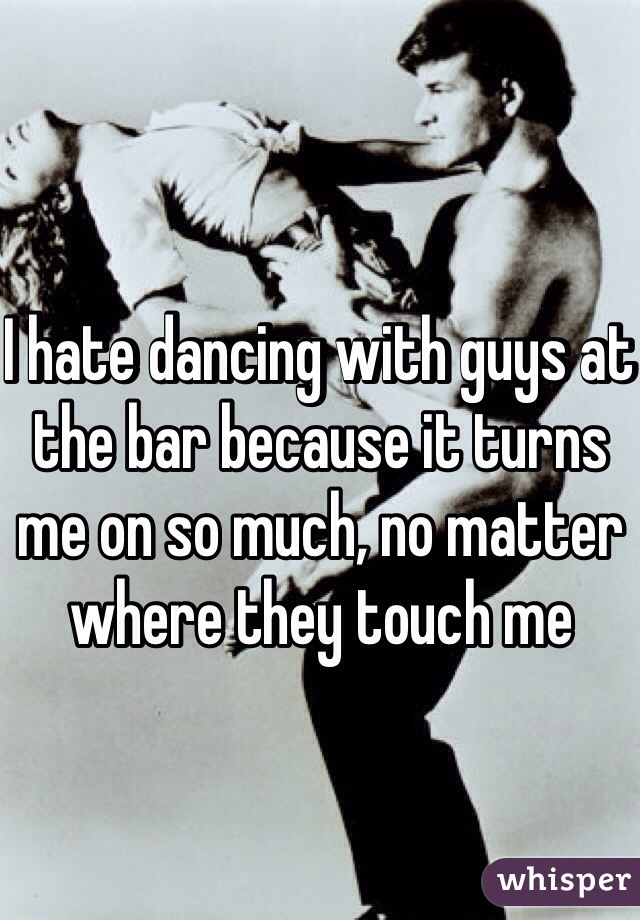 I hate dancing with guys at the bar because it turns me on so much, no matter where they touch me 