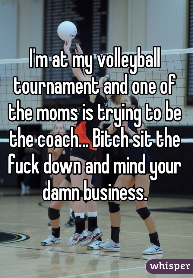 I'm at my volleyball tournament and one of the moms is trying to be the coach... Bitch sit the fuck down and mind your damn business. 