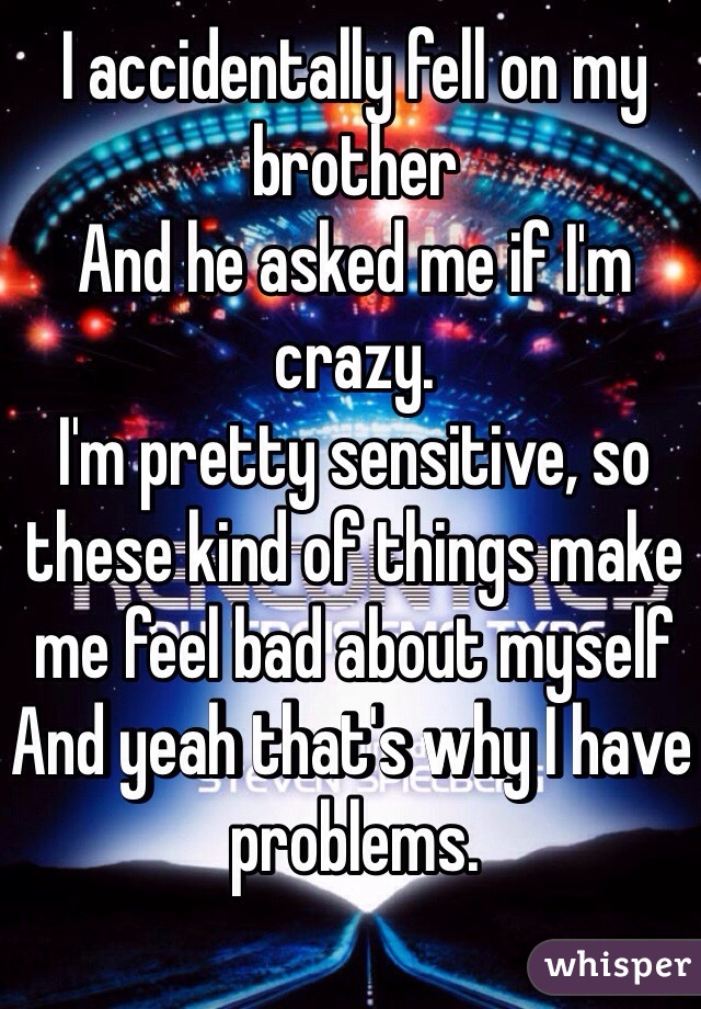 I accidentally fell on my brother
And he asked me if I'm crazy.
I'm pretty sensitive, so these kind of things make me feel bad about myself 
And yeah that's why I have problems.
