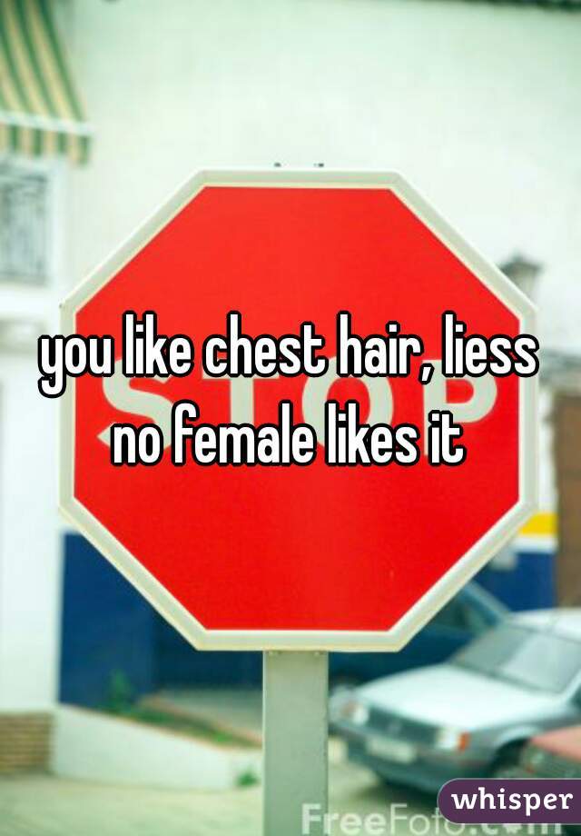 you like chest hair, liess
no female likes it