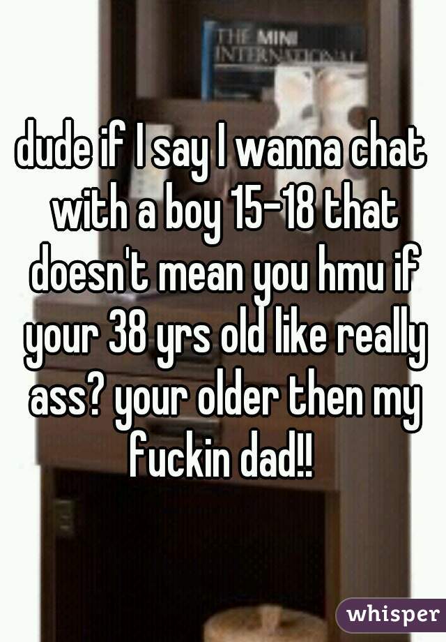 dude if I say I wanna chat with a boy 15-18 that doesn't mean you hmu if your 38 yrs old like really ass? your older then my fuckin dad!! 