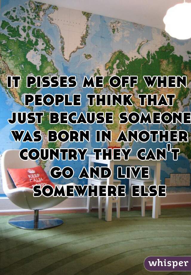 it pisses me off when people think that just because someone was born in another country they can't go and live somewhere else