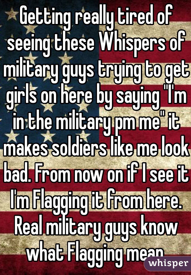 Getting really tired of seeing these Whispers of military guys trying to get girls on here by saying "I'm in the military pm me" it makes soldiers like me look bad. From now on if I see it I'm Flagging it from here. Real military guys know what Flagging mean.