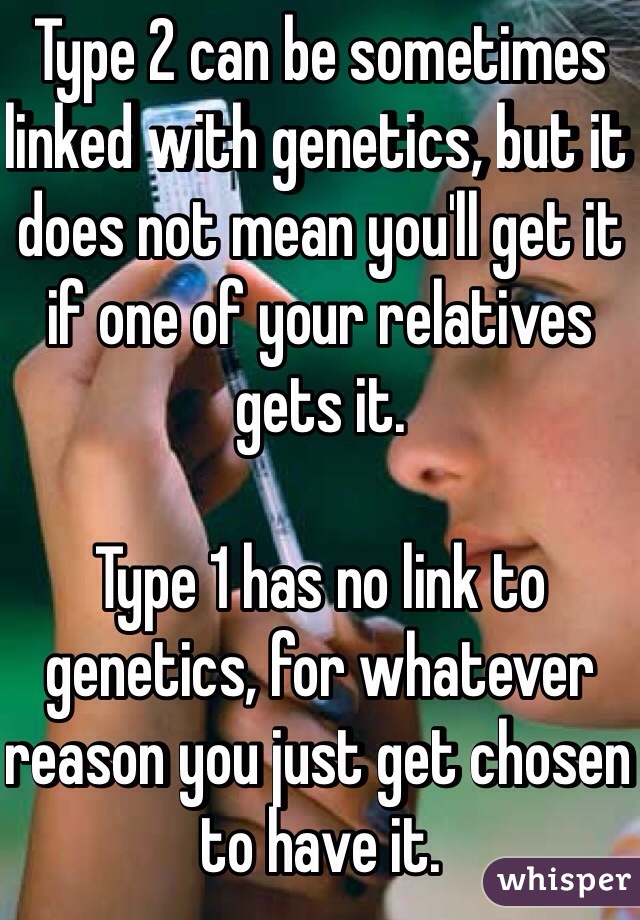 Type 2 can be sometimes linked with genetics, but it does not mean you'll get it if one of your relatives gets it.

Type 1 has no link to genetics, for whatever reason you just get chosen to have it.