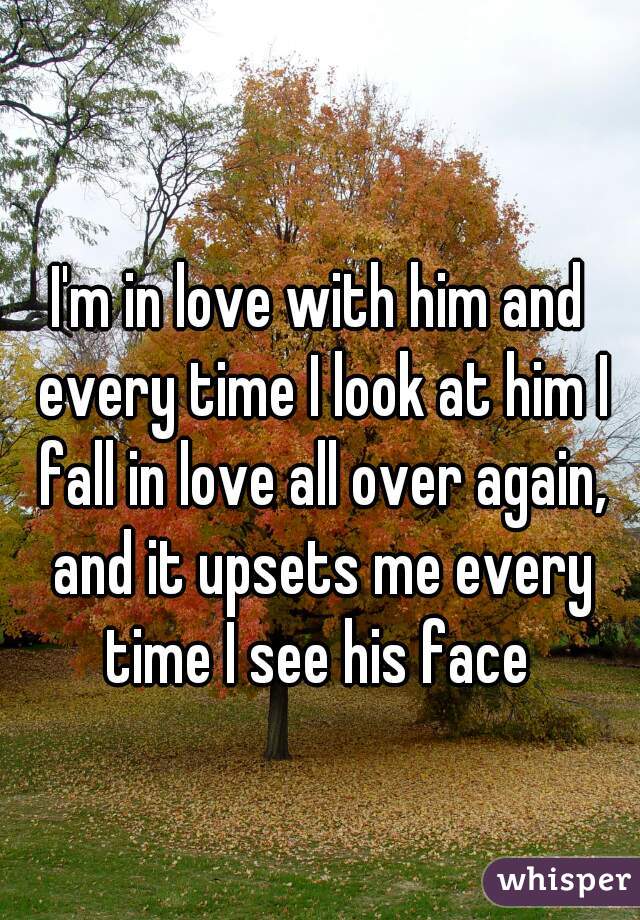 I'm in love with him and every time I look at him I fall in love all over again, and it upsets me every time I see his face 