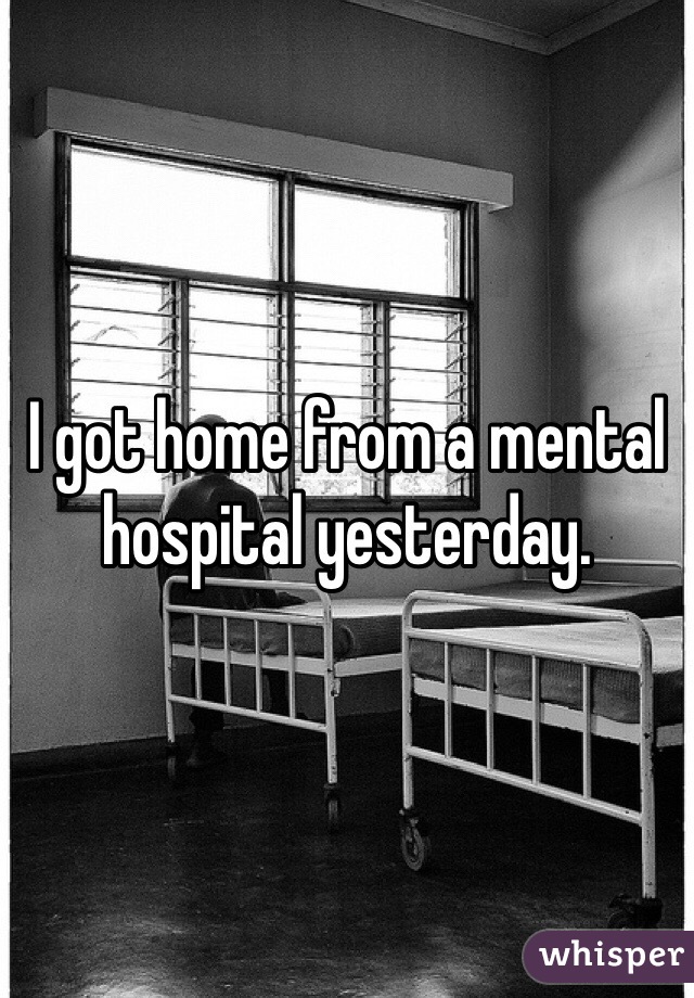 I got home from a mental hospital yesterday.