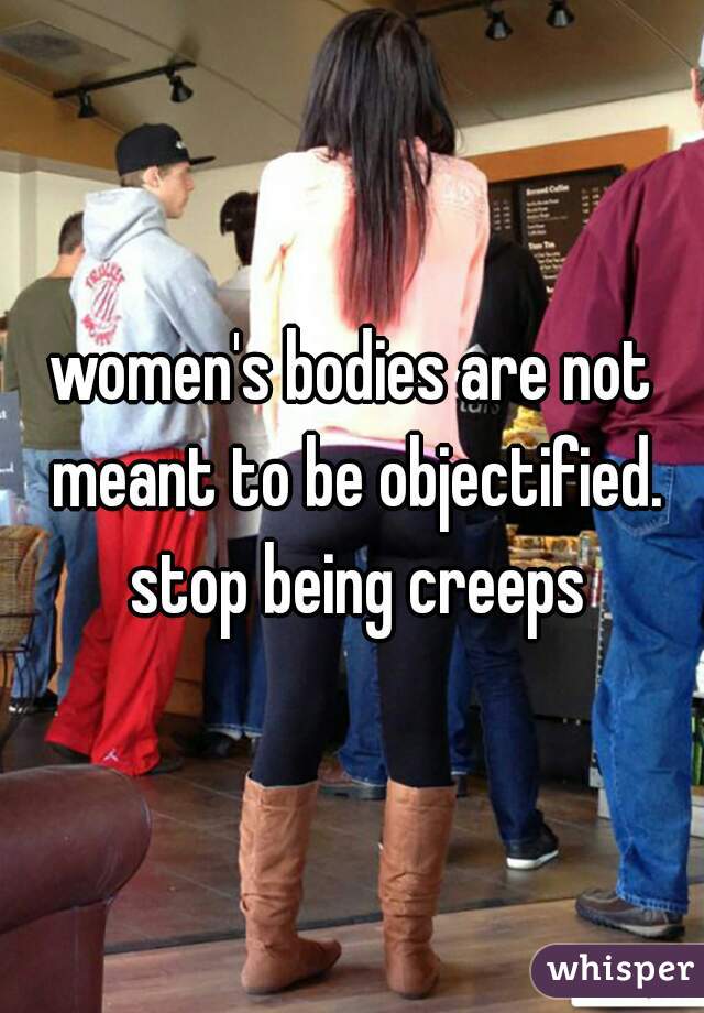 women's bodies are not meant to be objectified. stop being creeps