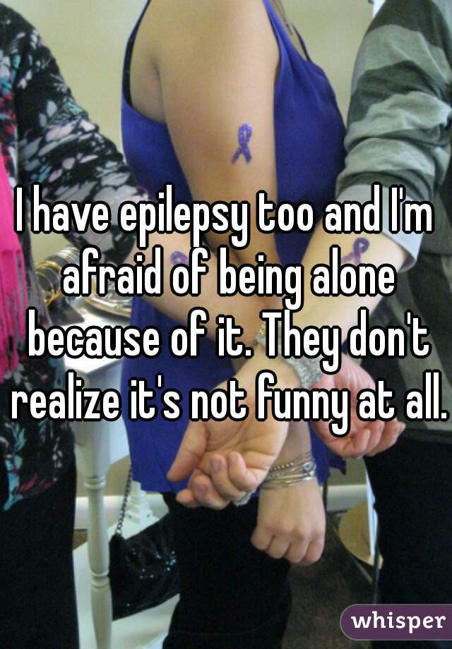 I have epilepsy too and I'm afraid of being alone because of it. They don't realize it's not funny at all. 