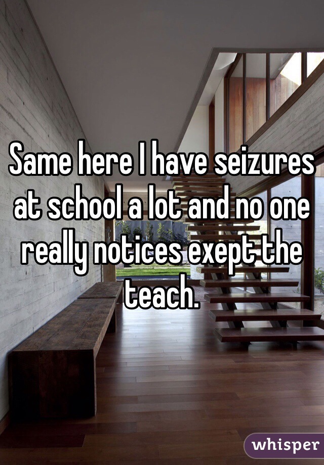 Same here I have seizures at school a lot and no one really notices exept the teach.