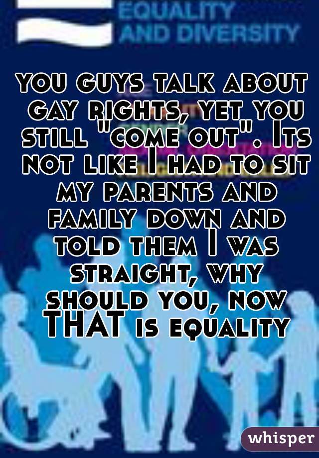 you guys talk about gay rights, yet you still "come out". Its not like I had to sit my parents and family down and told them I was straight, why should you, now THAT is equality