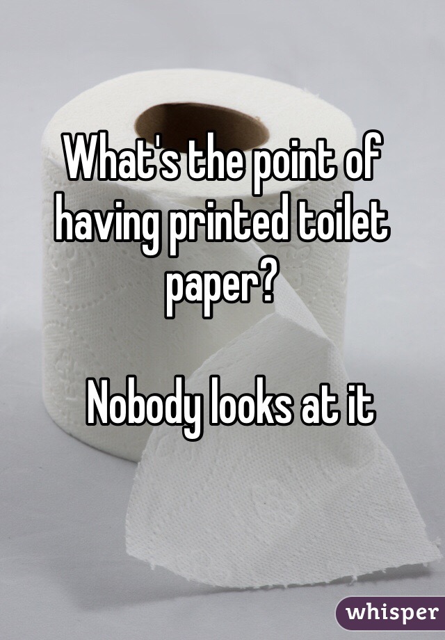 What's the point of having printed toilet paper?
 
  Nobody looks at it
