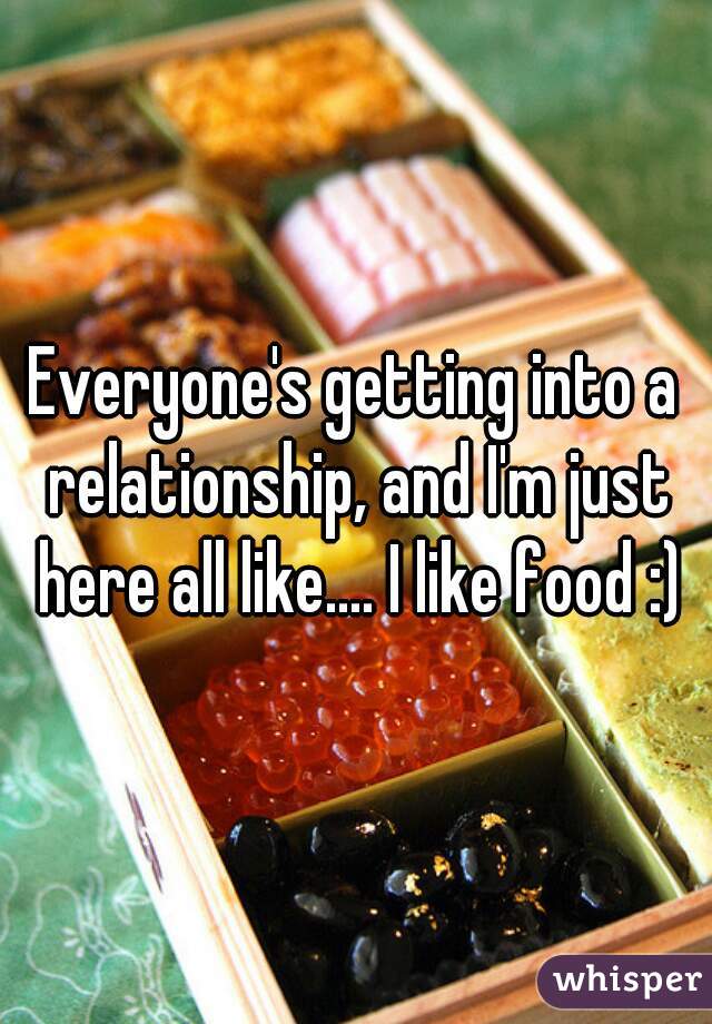 Everyone's getting into a relationship, and I'm just here all like.... I like food :)