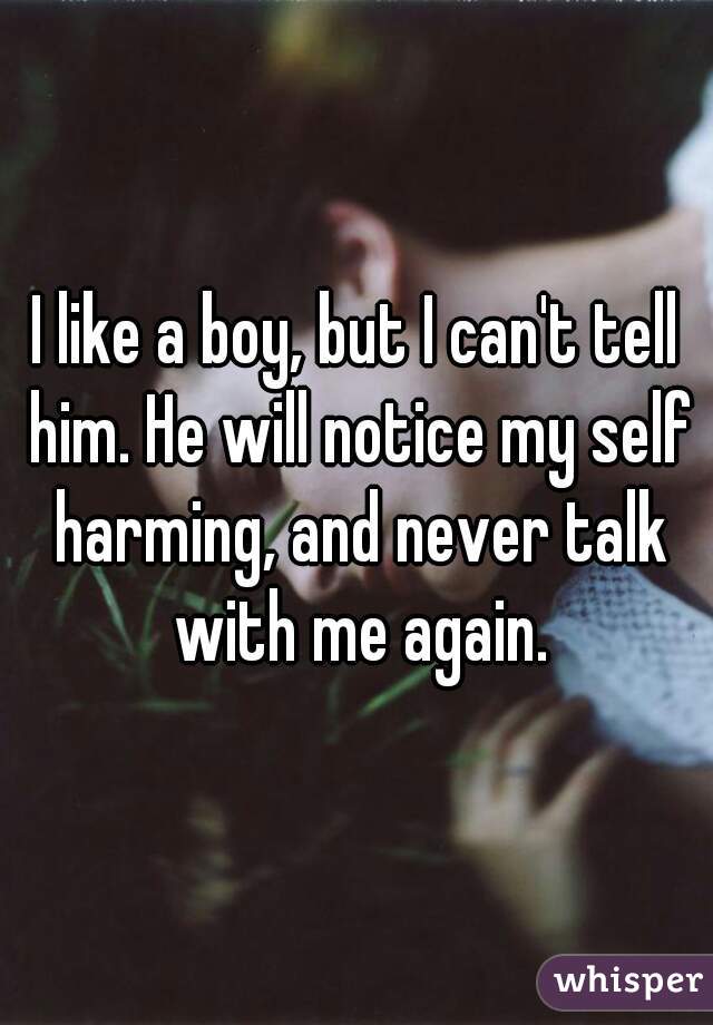 I like a boy, but I can't tell him. He will notice my self harming, and never talk with me again.