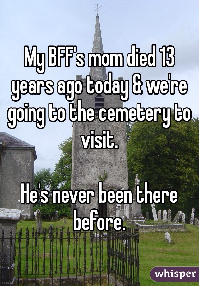 My BFF's mom died 13 years ago today & we're going to the cemetery to visit.

He's never been there before.