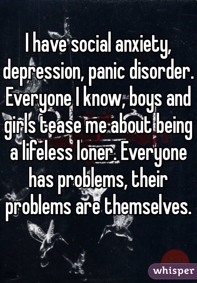 I have social anxiety, depression, panic disorder. Everyone I know, boys and girls tease me about being a lifeless loner. Everyone has problems, their problems are themselves.