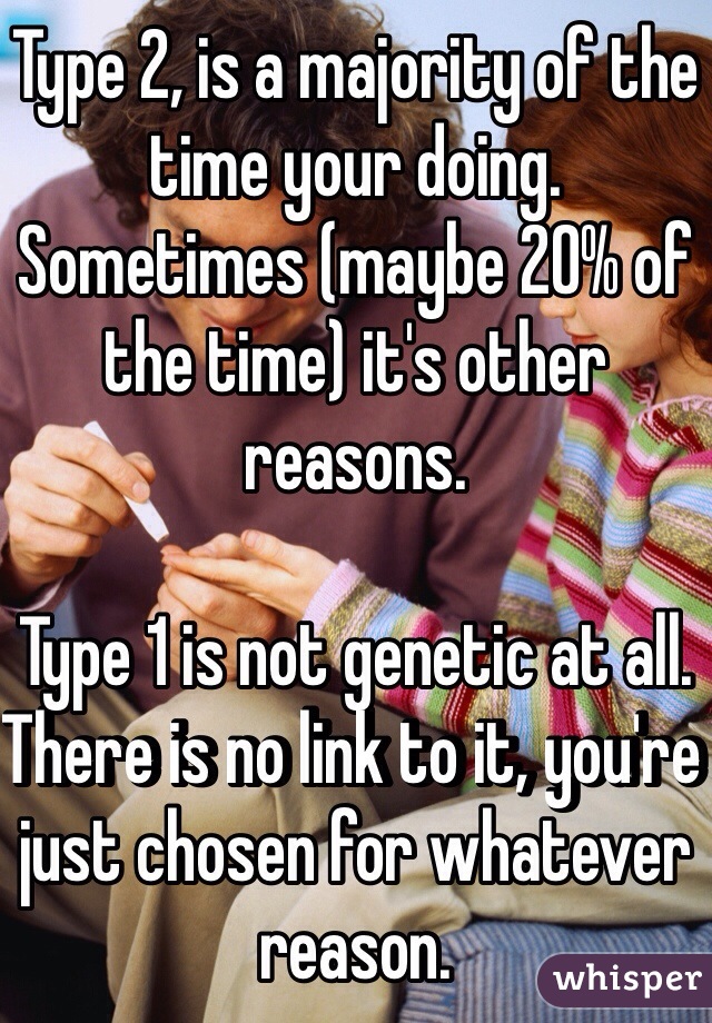 Type 2, is a majority of the time your doing. Sometimes (maybe 20% of the time) it's other reasons.

Type 1 is not genetic at all. There is no link to it, you're just chosen for whatever reason.